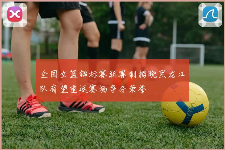 全国女篮锦标赛新赛制揭晓黑龙江队有望重返赛场争夺荣誉