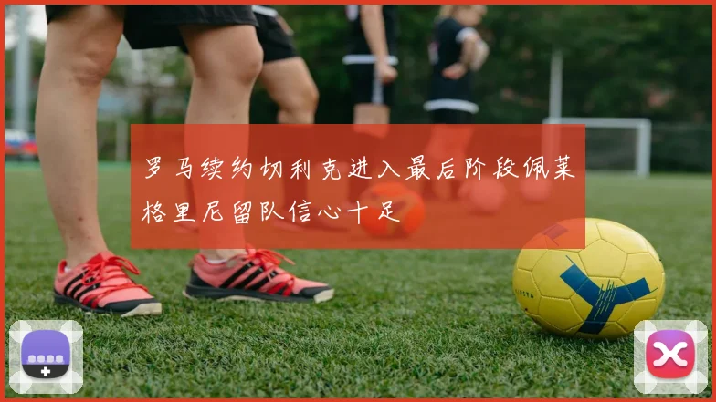 罗马续约切利克进入最后阶段佩莱格里尼留队信心十足