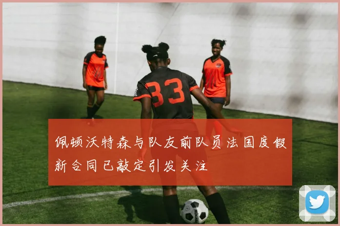 佩顿沃特森与队友前队员法国度假新合同已敲定引发关注