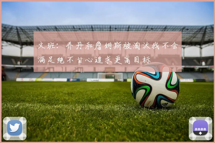 文班：乔丹和詹姆斯被淘汰我不会满足绝不甘心追求更高目标