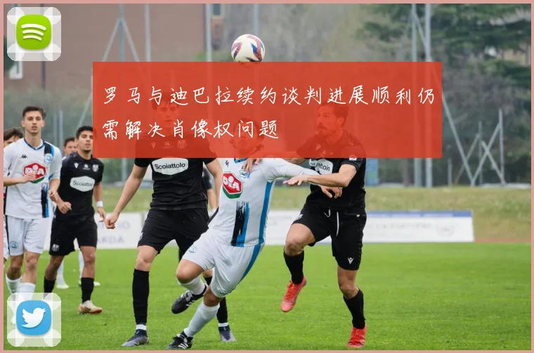罗马与迪巴拉续约谈判进展顺利仍需解决肖像权问题