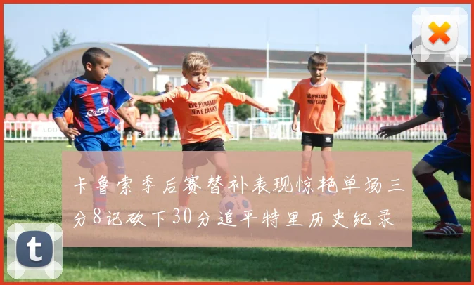 卡鲁索季后赛替补表现惊艳单场三分8记砍下30分追平特里历史纪录