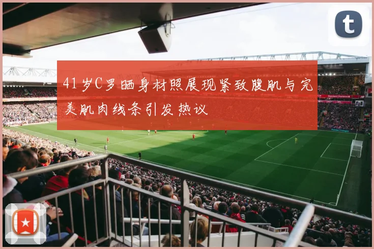 41岁C罗晒身材照展现紧致腹肌与完美肌肉线条引发热议