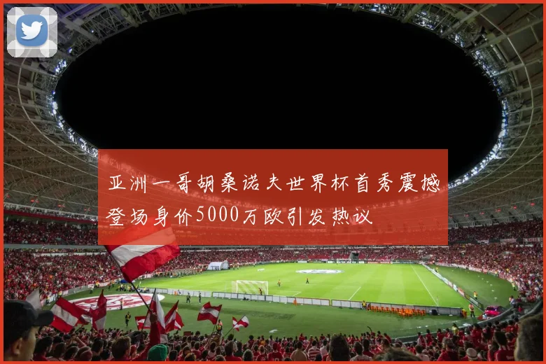 亚洲一哥胡桑诺夫世界杯首秀震撼登场身价5000万欧引发热议