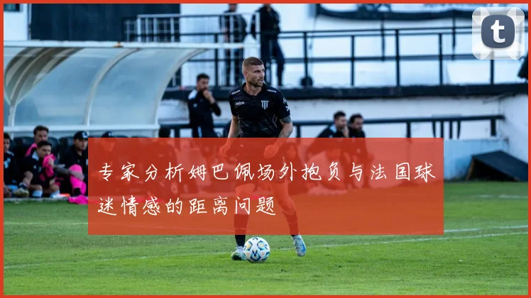 专家分析姆巴佩场外抱负与法国球迷情感的距离问题