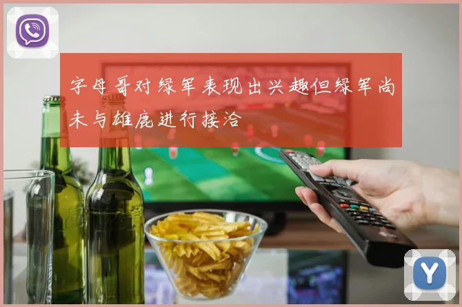 字母哥对绿军表现出兴趣但绿军尚未与雄鹿进行接洽
