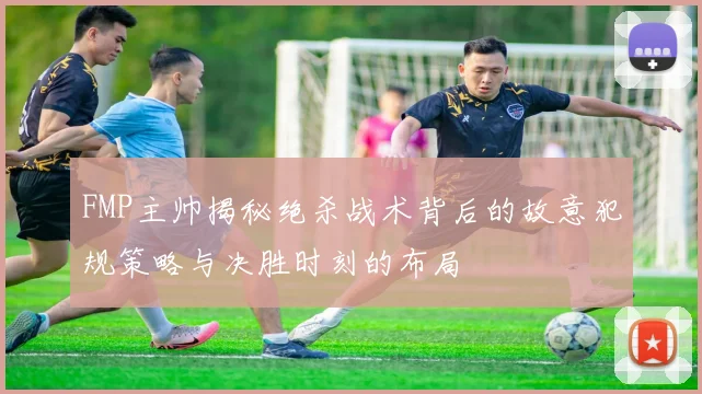FMP主帅揭秘绝杀战术背后的故意犯规策略与决胜时刻的布局