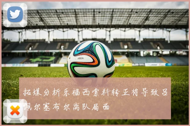 拓媒分析乐福西索科转正将导致吕佩尔塞布尔离队局面