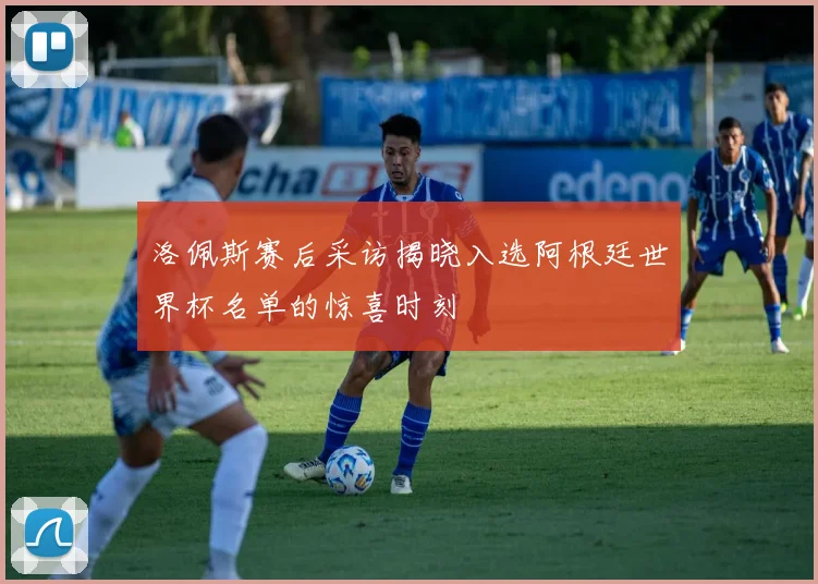 洛佩斯赛后采访揭晓入选阿根廷世界杯名单的惊喜时刻