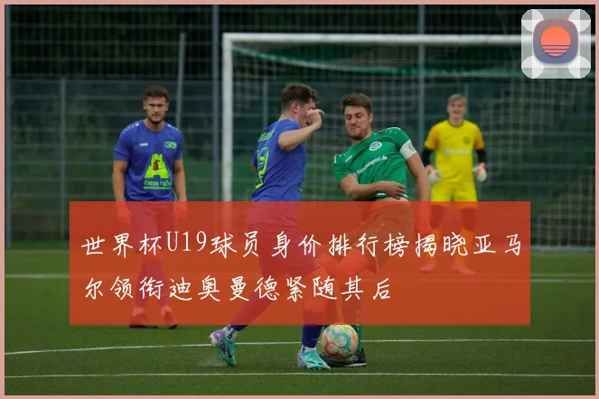 世界杯U19球员身价排行榜揭晓亚马尔领衔迪奥曼德紧随其后