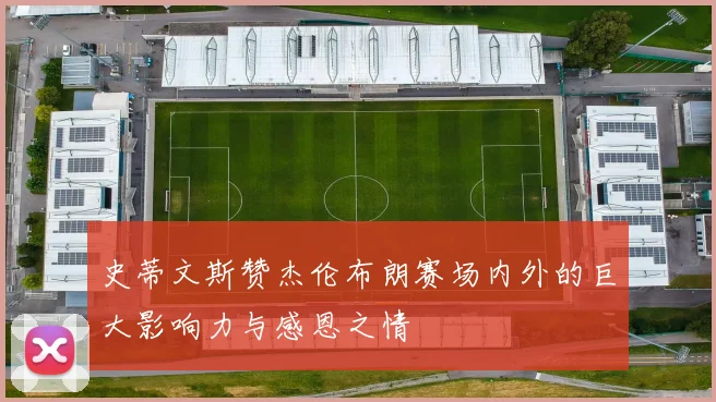 史蒂文斯赞杰伦布朗赛场内外的巨大影响力与感恩之情