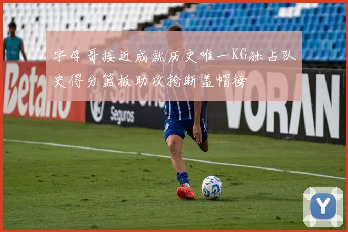 字母哥接近成就历史唯一KG独占队史得分篮板助攻抢断盖帽榜