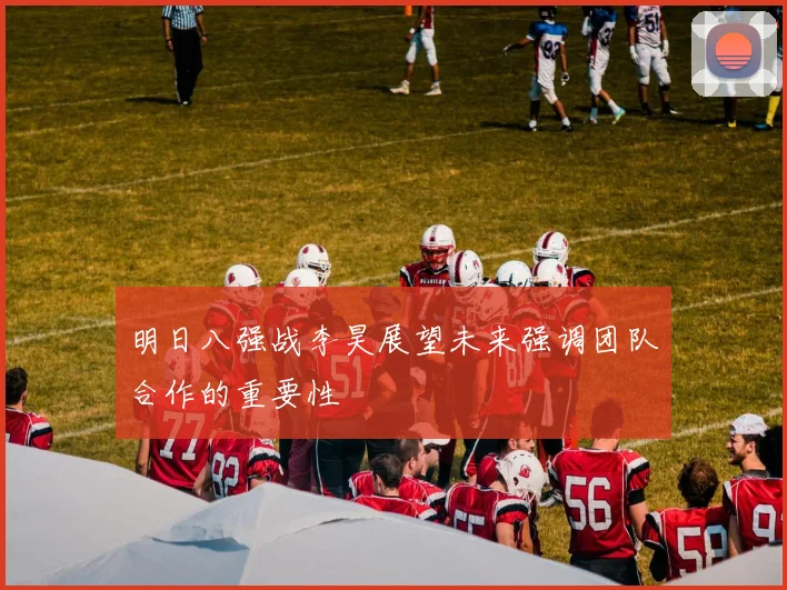明日八强战李昊展望未来强调团队合作的重要性
