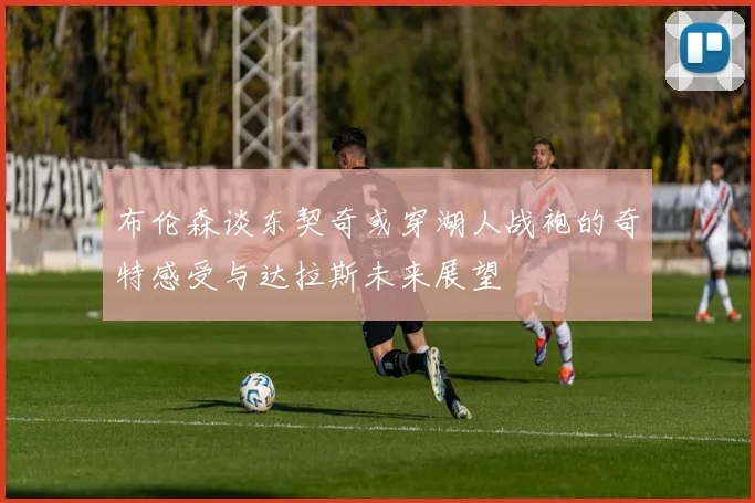 布伦森谈东契奇或穿湖人战袍的奇特感受与达拉斯未来展望