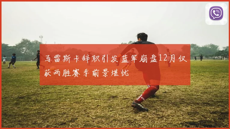 马雷斯卡辞职引发蓝军崩盘12月仅获两胜赛季前景堪忧