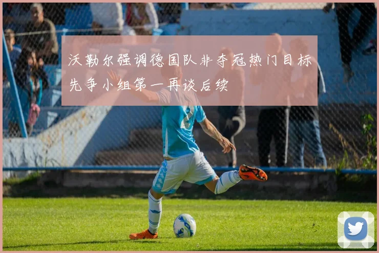 沃勒尔强调德国队非夺冠热门目标先争小组第一再谈后续