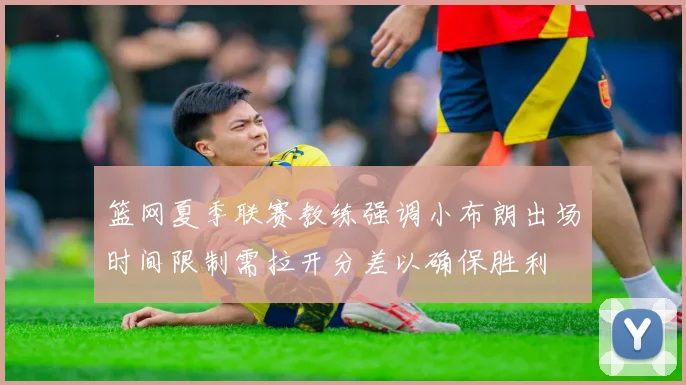 篮网夏季联赛教练强调小布朗出场时间限制需拉开分差以确保胜利