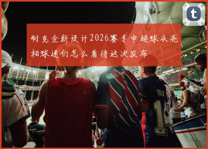 耐克全新设计2026赛季中超球衣亮相球迷们怎么看待这次发布