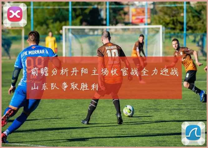 前瞻分析丹阳主场收官战全力迎战山东队争取胜利