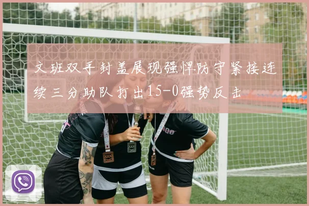 文班双手封盖展现强悍防守紧接连续三分助队打出15-0强势反击